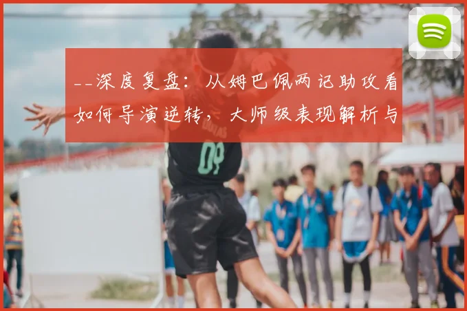 __深度复盘:从姆巴佩两记助攻看如何导演逆转,大师级表现解析与比赛复盘技巧__
