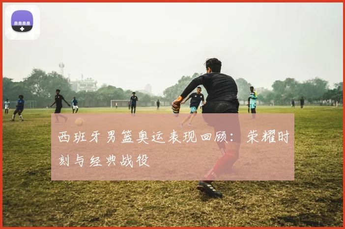 西班牙男篮奥运表现回顾：荣耀时刻与经典战役