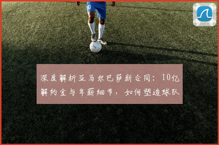 深度解析亚马尔巴萨新合同：10亿解约金与年薪细节，如何塑造球队未来薪资结构