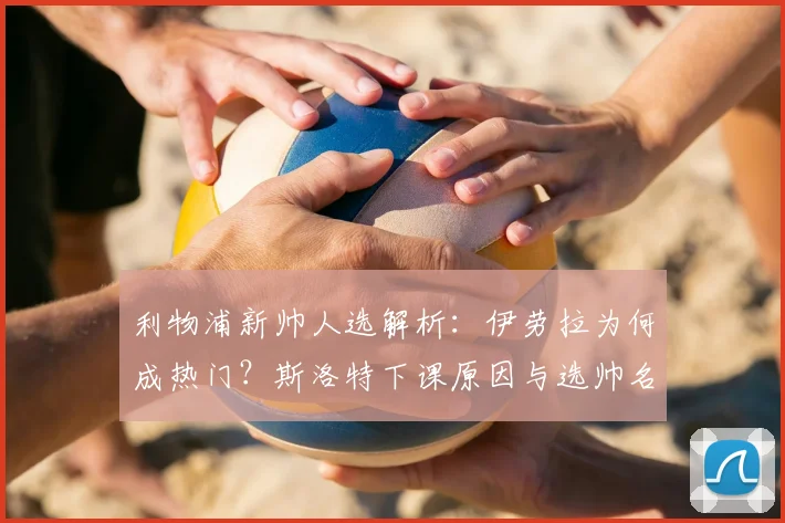 利物浦新帅人选解析：伊劳拉为何成热门？斯洛特下课原因与选帅名单曝光