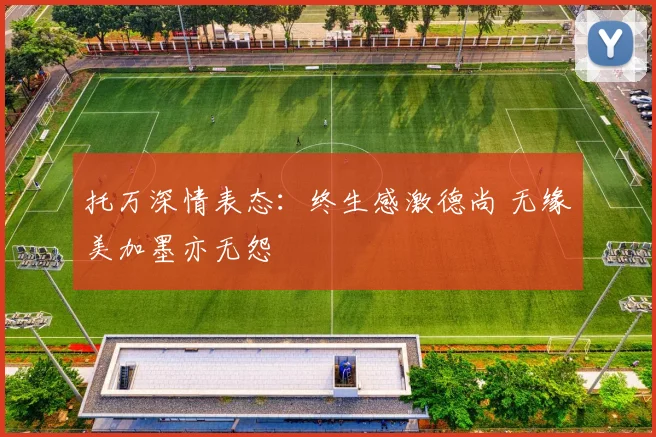 托万深情表态：终生感激德尚 无缘美加墨亦无怨