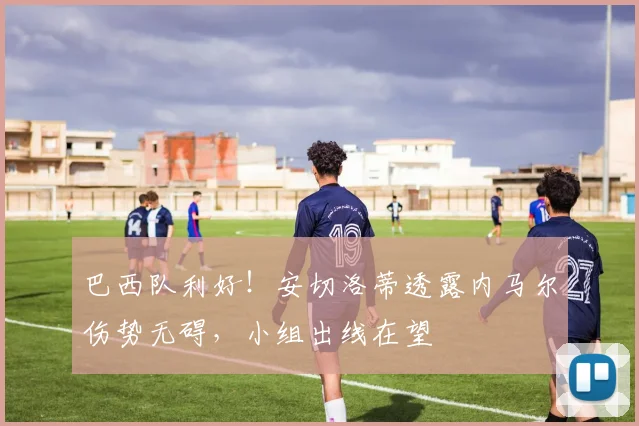 巴西队利好！安切洛蒂透露内马尔伤势无碍，小组出线在望