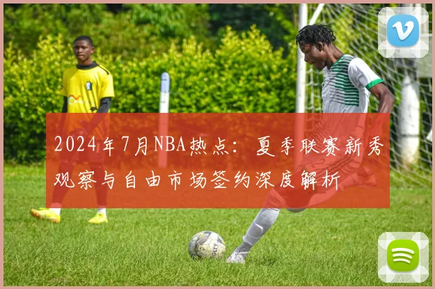 2024年7月NBA热点：夏季联赛新秀观察与自由市场签约深度解析
