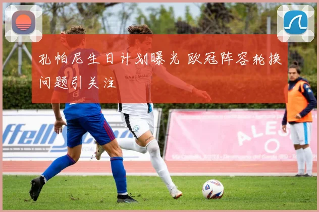 孔帕尼生日计划曝光 欧冠阵容轮换问题引关注
