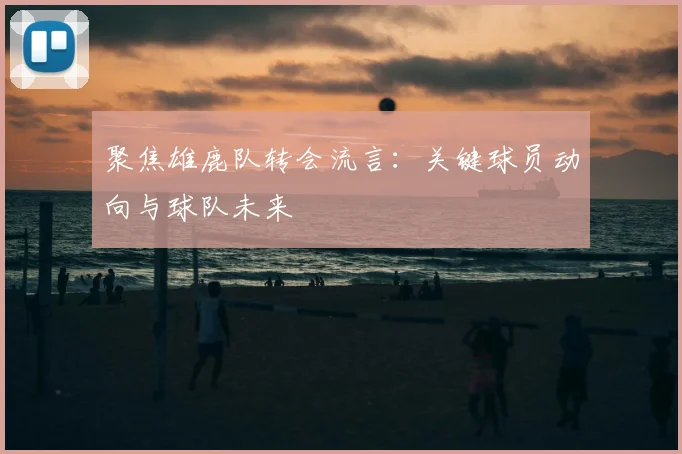 聚焦雄鹿队转会流言：关键球员动向与球队未来