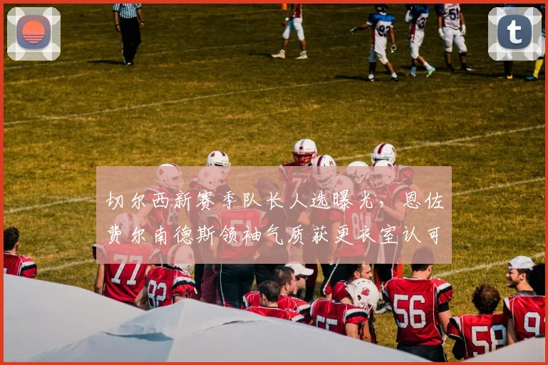 切尔西新赛季队长人选曝光，恩佐费尔南德斯领袖气质获更衣室认可