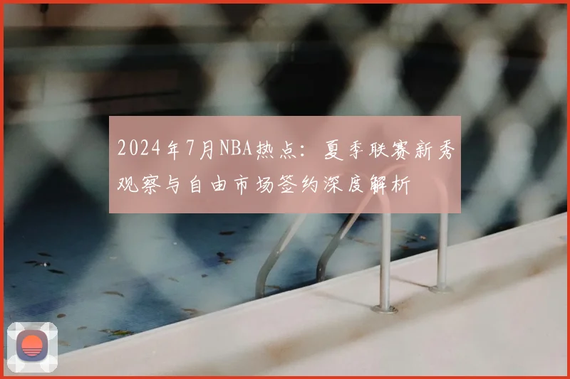2024年7月NBA热点：夏季联赛新秀观察与自由市场签约深度解析