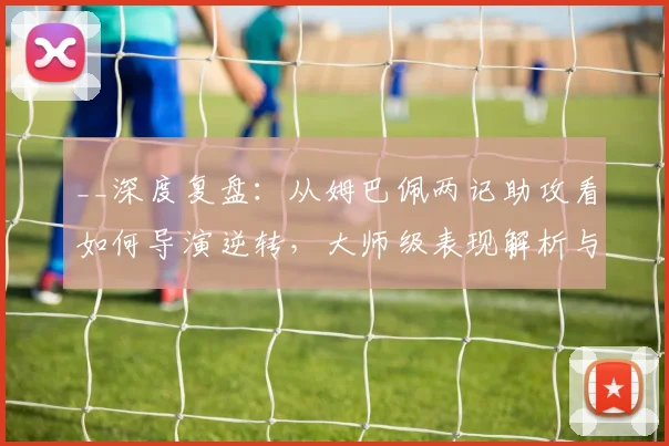 __深度复盘：从姆巴佩两记助攻看如何导演逆转，大师级表现解析与比赛复盘技巧__